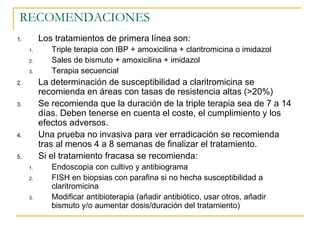 RECOMENDACIONES
1.        Los tratamientos de primera línea son:
     1.      Triple terapia con IBP + amoxicilina + claritromicina o imidazol
     2.      Sales de bismuto + amoxicilina + imidazol
     3.      Terapia secuencial
2.        La determinación de susceptibilidad a claritromicina se
          recomienda en áreas con tasas de resistencia altas (>20%)
3.        Se recomienda que la duración de la triple terapia sea de 7 a 14
          días. Deben tenerse en cuenta el coste, el cumplimiento y los
          efectos adversos.
4.        Una prueba no invasiva para ver erradicación se recomienda
          tras al menos 4 a 8 semanas de finalizar el tratamiento.
5.        Si el tratamiento fracasa se recomienda:
     1.      Endoscopia con cultivo y antibiograma
     2.      FISH en biopsias con parafina si no hecha susceptibilidad a
             claritromicina
     3.      Modificar antibioterapia (añadir antibiótico, usar otros, añadir
             bismuto y/o aumentar dosis/duración del tratamiento)
 