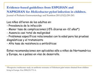 Evidence-based guidelines from ESPGHAN and
NAPSGHAN for Helicobacter pylori infection in children.
Journal of Pediatric Gastroenterology and Nutrition 2011;53(2):230-243.

Los niños difieren de los adultos en:
- Prevalencia de la infección
- Menor tasa de complicaciones (<5% úlceras en <12 años*)
- Ausencia casi total de malignidad
- Problemas específicos relacionados con la edad para las pruebas
diagnósticas y el tratamiento
- Alta tasa de resistencia a antibióticos

Estas recomendaciones son aplicables sólo a niños de Norteamérica
y Europa, no a países en vías de desarrollo.



*Prospective multicenter study on antibiotic resistance of Helicobacter pylori strains obtained from children
living in Europe. Gut 2006;55:1711-6.
 
