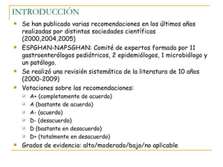 INTRODUCCIÓN
   Se han publicado varias recomendaciones en los últimos años
    realizadas por distintas sociedades científicas
    (2000,2004,2005)
   ESPGHAN-NAPSGHAN: Comité de expertos formado por 11
    gastroenterólogos pediátricos, 2 epidemiólogos, 1 microbiólogo y
    un patólogo.
   Se realizó una revisión sistemática de la literatura de 10 años
    (2000-2009)
   Votaciones sobre las recomendaciones:
       A+ (completamente de acuerdo)
       A (bastante de acuerdo)
       A- (acuerdo)
       D- (desacuerdo)
       D (bastante en desacuerdo)
       D+ (totalmente en desacuerdo)
   Grados de evidencia: alto/moderado/bajo/no aplicable
 