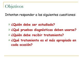 Objetivos
Intentan responder a las siguientes cuestiones:

     ¿Quién debe ser estudiado?
     ¿Qué pruebas diagnósticas deben usarse?
     ¿Quién debe recibir tratamiento?
     ¿Qué tratamiento es el más apropiado en
      cada ocasión?
 