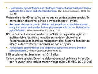    Helicobacter pylori infection and childhood recurrent abdominal pain: lack of
    evidence for a cause and effect relationship. Can J Gastroenteology 1999; 13:
    607-10.
Metaanálisis de 45 estudios en los que no se demuestra asociación
  entre dolor abdominal cónico e infección por H. pylori.
   Recurrent abdominal pain in children: evidence from a population-based
    study that social and familiar factors play a major role but not Helicobacter
    pylori infection. J Psychosom Res 2003;54:417-21.
1221 niños de Alemania; mediante análisis de regresión logística
  multivariable identifica relación entre dolor abdominal y
  factores sociales (familias monoparentales, historia familiar de
  úlcera o de trastorno funcional), no con H. pylori.
   Helicobacter pylori infection and abdominal symptoms among Swedish
    school children. J Pediatr Gastr Nutr 2005;41:33-38.
695 escolares de Suecia entre 10-12 años.
No encuentra asociación entre dolor abdominal crónico e infección
  por H. pylori, sino incluso menor riesgo (OR: 0,5, 95% IC 0,3-0,8)
 