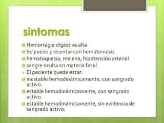  Hemorragia digestiva alta
 Se puede presentar con hematemesis
 hematoquesia, melena, hipotensión arterial
 sangre oculta en materia fecal.
 El paciente puede estar:
 inestable hemodinámicamente, con sangrado
activo.
 estable hemodinámicamente, con sangrado
activo.
 estable hemodinámicamente, sin evidencia de
sangrado activo.
sintomas
 