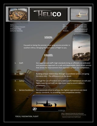 Helico c.c. Tel: +27 (0) 12 656 1001
77 Camdeboo Crescent Mobile: +27 (0) 82 895 9201
Amberfield Ridge E-mail: info@helicosa.co.za
Centurion Gauteng Website: www.helicosa.co.za
VISION:
Focused on being the premier rotor wing service provider in
southern Africa. Bringing the fascination of flight to you.
VALUES:
1. Staff: Our experienced staff’s high standards bring an efficient, co-ordinated
and passionate approach to a safe and dependable client driven service
that strives for improvement that separates us from our competitors.
2. Clients: Building unique relationships through unparalleled service and going
the extra mile – The difference is in the detail.
3. Safety: Through the use of modern and professionally maintained aircraft and
highly experienced staff, we take every step to ensure safety is
paramount.
4. Service Excellence: Our passionate drive to achieve the highest operational and client
service standards, by providing a cost competitive service.
FOCUS, FASCINATION, FLIGHT
Helico c.c. Registered in South Africa. No.2010/070109/23,
P.O. Box 11090 Wierda Park South Gauteng, South Africa, 0057
Operated by Stargate Aviation N976D & G977D
 