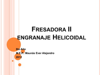 FRESADORA II
ENGRANAJE HELICOIDAL
6to Año
M.E.P.: Maunás Ever Alejandro
2012
 
