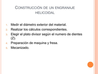 CONSTRUCCIÓN DE UN ENGRANAJE
HELICOIDAL
1. Medir el diámetro exterior del material.
2. Realizar los cálculos correspondientes.
3. Elegir el plato divisor según el numero de dientes
(Z).
4. Preparación de maquina y fresa.
5. Mecanizado.
 