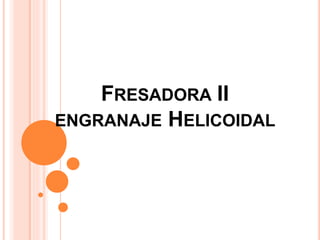 FRESADORA II
ENGRANAJE HELICOIDAL
 