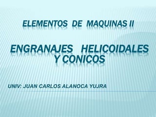 ELEMENTOS DE MAQUINAS II
UNIV: JUAN CARLOS ALANOCA YUJRA
ENGRANAJES HELICOIDALES
Y CONICOS
 