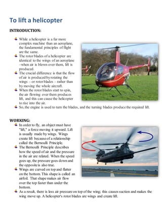 To lift a helicopter
INTRODUCTION:
While a helicopter is a far more
complex machine than an aeroplane,
the fundamental principles of flight
are the same.
The rotor blades of a helicopter are
identical to the wings of an aeroplane
–when air is blown over them, lift is
produced.
The crucial difference is that the flow
of air is produced byrotating the
wings – or rotorblades – rather than
by moving the whole aircraft.
When the rotor blades start to spin,
the air flowing over them produces
lift, and this can cause the helicopter
to rise into the air.
So, the engine is used to turn the blades, and the turning blades producethe required lift.
WORKING:
In order to fly, an object must have
"lift," a force moving it upward. Lift
is usually made by wings. Wings
create lift becauseof a relationship
called the Bernoulli Principle.
The Bernoulli Principle describes
how the speed of air and the pressure
in the air are related. When the speed
goes up, the pressure goes down and
the oppositeis also true.
Wings are curved on top and flatter
on the bottom. This shape is called an
airfoil. That shape makes air flow
over the top faster than under the
bottom.
As a result, there is less air pressure on top of the wing; this causes suction and makes the
wing move up. A helicopter's rotor blades are wings and create lift.
 