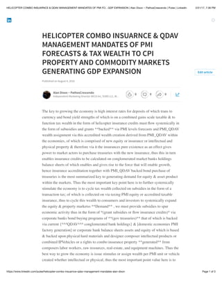 2/21/17, 7:36 PMHELICOPTER COMBO INSUARNCE & QDAV MANAGEMENT MANDATES OF PMI FO…GDP EXPANSION | Alan Dixon ~ PathosCrescendo | Pulse | LinkedIn
Page 1 of 3https://www.linkedin.com/pulse/helicopter-combo-insuarnce-qdav-management-mandates-alan-dixon
HELICOPTER COMBO INSUARNCE & QDAV
MANAGEMENT MANDATES OF PMI
FORECASTS & TAX WEALTH TO CPI
PROPERTY AND COMMODITY MARKETS
GENERATING GDP EXPANSION
Published on August 4, 2016
The key to growing the economy is high interest rates for deposits of which trans to
currency and bond yield strengths of which is on a combined gains scale taxable & to
function tax wealth in the form of helicopter insurance credits must ﬂow systemically in
the form of subusidies and grants **backed** via PMI levels forecasts and PMI_QDAV
wealth assignment via this accredited wealth creation derived from PMI_QDAV within
the economies, of which is comprised of new equity or insurance or intellectual and
physical property & therefore via it the insurances pure existence as an effect gives
power to market actors to purchase treasuries with the new insurance, thus this in turn
enables insurance credits to be calculated on conglomerated market banks holdings
balance sheets of which enables and gives rise to the force that will enable growth,
hence insurance accreditation together with PMI_QDAV backed bond purchase of
treasuries is the most summarized key to generating demand for equity & asset product
within the markets. Thus the most important key point here is to further systemically
stimulate the economy is to cycle tax wealth collected on subsidies in the form of a
transaction tax; of which is collected on via taxing PMI equity or accredited taxable
insurance, thus to cycle this wealth to consumers and investors to systemically expand
the equity & property marketss **Demand** , we must provide subsidies to spur
economic activity thus in the form of *(grant subsidies or ﬂow insurance credits)* via
corporate banks bond buying programs of **(gov treasuries)** that of which is backed
via current {^^^QDAV^^^ conglomerated bank holdings} & [domestic economies PMI
factory generation] or corporate bank balance sheets assets and equity of which is based
& backed upon physical hard materials and designer composer intellectual products or
combined IPVehicles or a rights to combo insurance property **generated** from
composers labor workers, raw resources, real-estate, and equipment machines. Thus the
best way to grow the economy is issue stimulus or assign wealth per PMI unit or vehicle
created whether intellectual or physical, thus the most important point value here is to
Edit article
Alan Dixon ~ PathosCrescendo
Independent Marketing Director DECA Inc, VUBS LLC, W…
0 0 0
 
