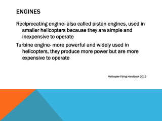 ENGINES
Reciprocating engine- also called piston engines, used in
smaller helicopters because they are simple and
inexpensive to operate
Turbine engine- more powerful and widely used in
helicopters, they produce more power but are more
expensive to operate
Helicopter Flying Handbook 2012
 