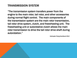 TRANSMISSION SYSTEM
“The transmission system transfers power from the
engine to the main rotor, tail rotor, and other accessories
during normal flight control. The main components of
the transmission system are the main rotor transmission,
tail rotor drive system, clutch, and freewheeling unit. The
freewheeling unit or autorotative clutch allows the main
rotor transmission to drive the tail rotor drive shaft during
autorotation.”
Helicopter Flying Handbook 2012
 