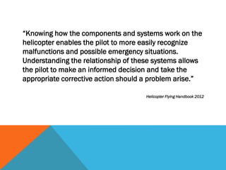 “Knowing how the components and systems work on the
helicopter enables the pilot to more easily recognize
malfunctions and possible emergency situations.
Understanding the relationship of these systems allows
the pilot to make an informed decision and take the
appropriate corrective action should a problem arise.”
Helicopter Flying Handbook 2012
 