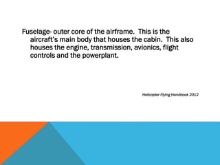 Fuselage- outer core of the airframe. This is the
aircraft’s main body that houses the cabin. This also
houses the engine, transmission, avionics, flight
controls and the powerplant.
Helicopter Flying Handbook 2012
 