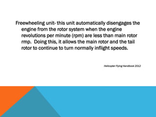 Freewheeling unit- this unit automatically disengages the
engine from the rotor system when the engine
revolutions per minute (rpm) are less than main rotor
rmp. Doing this, it allows the main rotor and the tail
rotor to continue to turn normally inflight speeds.
Helicopter Flying Handbook 2012
 