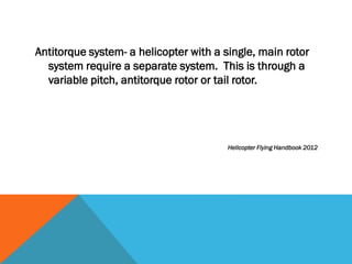 Antitorque system- a helicopter with a single, main rotor
system require a separate system. This is through a
variable pitch, antitorque rotor or tail rotor.
Helicopter Flying Handbook 2012
 