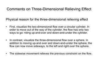 Comments on Three-Dimensional Relieving Effect Physical reason for the three-dimensional relieving effect First, visualize the two-dimensional flow over a circular cylinder. In order to move out of the way of the cylinder, the flow has only two ways to go: riding up-and-over and down-and-under the cylinder. In contrast, visualize the three-dimensional flow over a sphere. In addition to moving up-and over and down-and-under the sphere, the flow can now move sideways, to the left and right over the sphere. The sidewise movement relieves the previous constraint on the flow.  