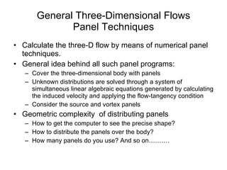General Three-Dimensional Flows Panel Techniques Calculate the three-D flow by means of numerical panel techniques. General idea behind all such panel programs: Cover the three-dimensional body with panels Unknown distributions are solved through a system of simultaneous linear algebraic equations generated by calculating the induced velocity and applying the flow-tangency condition Consider the source and vortex panels Geometric complexity  of distributing panels How to get the computer to see the precise shape? How to distribute the panels over the body? How many panels do you use? And so on………. 