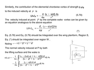 Similarly, the contribution of the elemental chordwise vortex of strength to the induced velocity at  is  The  velocity induced at point  by the complete wake  vortex can be given by an equation analogous to the above equation  Eq. (5.78) and Eq. (5.79) should be Integrated over the wing planform, Region S, Eq. (*) should be integrated over region W , Noting  The normal velocity induced at P by both  the lifting surface and the wake is  (5.79) (*) 