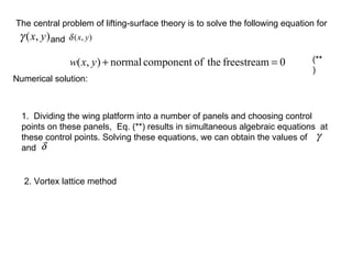 The central problem of lifting-surface theory is to solve the following equation for  and  1.  Dividing the wing platform into a number of panels and choosing control points on these panels,  Eq. (**) results in simultaneous algebraic equations  at  these control points. Solving these equations, we can obtain the values of  and  (**) Numerical solution: 2. Vortex lattice method 