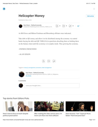 2/21/17, 7:44 PMHelicopter Money | Alan Dixon ~ PathosCrescendo | Pulse | LinkedIn
Page 1 of 2https://www.linkedin.com/pulse/helicopter-money-alan-dixon-pathoscrescendo
Here’s how to focus at work despite
political polarization
A!er reading the Uber sexism post, I’m
more sure than ever that so!ware
Does Amazon "Get"​Classical Music
Better Than Everyone Else?
Helicopter Money
Published on May 6, 2016
As Bill Gross and Milton Friedman and Bloomberg afﬁliates once indicated,
Take debt or QE money and allow it to be distributed among the economy via central
banks buying the debt and QE T-BILLS & in pureform absorbing them or holding them
on the balance sheet until the economy is in surplus mode. Thus growing the economy.
~PATHOS CRESCENDO
~ALAN DIXON
Tagged in: treasury management, economics, debt management
Top stories from Editors Picks
Edit article
Alan Dixon ~ PathosCrescendo
Independent Marketing Director DECA Inc, VUBS LLC, W…
Alan Dixon ~ PathosCrescendo
Independent Marketing Director DECA Inc, VUBS LLC, Walgreens,
85 articles
Leave your thoughts here…
0 comments
0 0 0
 