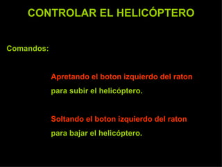 CONTROLAR EL HELICÓPTERO Comandos:  Apretando el boton izquierdo del raton   para subir el helicóptero. Soltando el boton izquierdo del raton   para bajar el helicóptero. 