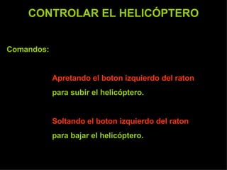 CONTROLAR EL HELICÓPTERO Comandos:  Apretando el boton izquierdo del raton   para subir el helicóptero. Soltando el boton izquierdo del raton   para bajar el helicóptero. 