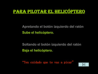 Para pilotar el helicóptero Apretando el botón izquierdo del ratón  Sube el helicóptero. Soltando el botón izquierdo del ratón   Baja el helicóptero. “ Ten cuidado que te vas a picar” 