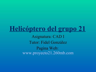 Helicóptero del grupo 21 Asignatura: CAD I Tutor: Fidel González Pagina Web:  www.proyecto21.260mb.com 