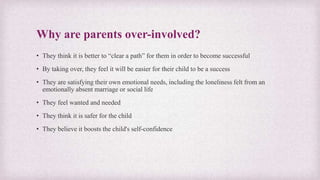 Why are parents over-involved?
• They think it is better to “clear a path” for them in order to become successful
• By taking over, they feel it will be easier for their child to be a success
• They are satisfying their own emotional needs, including the loneliness felt from an
emotionally absent marriage or social life
• They feel wanted and needed
• They think it is safer for the child
• They believe it boosts the child's self-confidence
 
