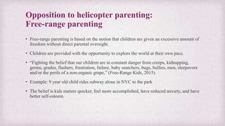 Opposition to helicopter parenting:
Free-range parenting
• Free-range parenting is based on the notion that children are given an excessive amount of
freedom without direct parental oversight.
• Children are provided with the opportunity to explore the world at their own pace.
• “Fighting the belief that our children are in constant danger from creeps, kidnapping,
germs, grades, flashers, frustration, failure, baby snatchers, bugs, bullies, men, sleepovers
and/or the perils of a non-organic grape,” (Free-Range Kids, 2015).
• Example: 9 year old child rides subway alone in NYC to the park
• The belief is kids mature quicker, feel more accomplished, have reduced anxiety, and have
better self-esteem.
 