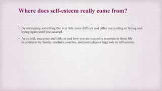 Where does self-esteem really come from?
• By attempting something that is a little more difficult and either succeeding or failing and
trying again until you succeed.
• As a child, successes and failures and how you are treated in response to those life
experiences by family, teachers, coaches, and peers plays a huge role in self-esteem.
 