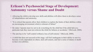 Erikson’s Psychosocial Stage of Development:
Autonomy versus Shame and Doubt
• Allowing the child to develop new skills and abilities will allow them to develop a sense
of independence and autonomy.
• “It is critical that parents allow their children to explore the limits of their abilities within
an encouraging environment which is tolerant of failure”
• He states “parents must try not to do everything for the child but if the child fails at a
particular task they must not criticize the child for failures or accidents,” (McLeod, 2008).
• The aim has to be “self-control without a loss of self-esteem,” (McLeod, 2008).
• A child that does not succeed at this stage, will feel inadequate in their ability to survive,
become overly dependent on others, lack self-esteem, and feel a sense of shame or doubt
in their own abilities.
 