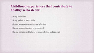Childhood experiences that contribute to
healthy self-esteem:
• Being listened to
• Being spoken to respectfully
• Getting appropriate attention and affection
• Having accomplishments be recognized
• Having mistakes and failures be acknowledged and accepted
 