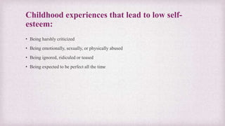 Childhood experiences that lead to low self-
esteem:
• Being harshly criticized
• Being emotionally, sexually, or physically abused
• Being ignored, ridiculed or teased
• Being expected to be perfect all the time
 