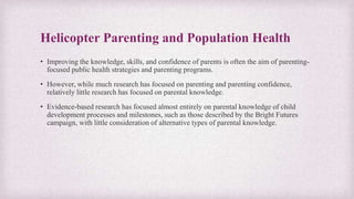 Helicopter Parenting and Population Health
• Improving the knowledge, skills, and confidence of parents is often the aim of parenting-
focused public health strategies and parenting programs.
• However, while much research has focused on parenting and parenting confidence,
relatively little research has focused on parental knowledge.
• Evidence-based research has focused almost entirely on parental knowledge of child
development processes and milestones, such as those described by the Bright Futures
campaign, with little consideration of alternative types of parental knowledge.
 