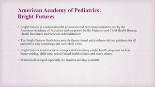 American Academy of Pediatrics:
Bright Futures
• Bright Futures is a national health promotion and prevention initiative, led by the
American Academy of Pediatrics and supported by the Maternal and Child Health Bureau,
Health Resources and Services Administration.
• The Bright Futures Guidelines provide theory-based and evidence-driven guidance for all
preventive care screenings and well-child visits.
• Bright Futures content can be incorporated into many public health programs such as
home visiting, child care, school-based health clinics, and many others.
• Materials developed especially for families are also available.​
 