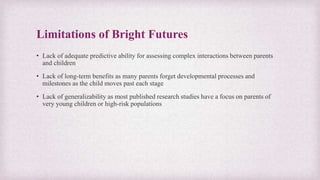 Limitations of Bright Futures
• Lack of adequate predictive ability for assessing complex interactions between parents
and children
• Lack of long-term benefits as many parents forget developmental processes and
milestones as the child moves past each stage
• Lack of generalizability as most published research studies have a focus on parents of
very young children or high-risk populations
 