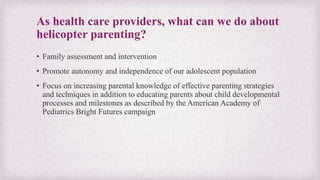 As health care providers, what can we do about
helicopter parenting?
• Family assessment and intervention
• Promote autonomy and independence of our adolescent population
• Focus on increasing parental knowledge of effective parenting strategies
and techniques in addition to educating parents about child developmental
processes and milestones as described by the American Academy of
Pediatrics Bright Futures campaign
 