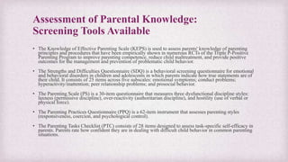 Assessment of Parental Knowledge:
Screening Tools Available
• The Knowledge of Effective Parenting Scale (KEPS) is used to assess parents' knowledge of parenting
principles and procedures that have been empirically shown in numerous RCTs of the Triple P-Positive
Parenting Program to improve parenting competence, reduce child maltreatment, and provide positive
outcomes for the management and prevention of problematic child behavior.
• The Strengths and Difficulties Questionnaire (SDQ) is a behavioral screening questionnaire for emotional
and behavioral disorders in children and adolescents in which parents indicate how true statements are of
their child. It consists of 25 items across five subscales: emotional symptoms; conduct problems;
hyperactivity/inattention; peer relationship problems; and prosocial behavior.
• The Parenting Scale (PS) is a 30-item questionnaire that measures three dysfunctional discipline styles:
laxness (permissive discipline), over-reactivity (authoritarian discipline), and hostility (use of verbal or
physical force).
• The Parenting Practices Questionnaire (PPQ) is a 62-item instrument that assesses parenting styles
(responsiveness, coercion, and psychological control).
• The Parenting Tasks Checklist (PTC) consists of 28 items designed to assess task-specific self-efficacy in
parents. Parents rate how confident they are in dealing with difficult child behavior in common parenting
situations.
 