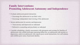 Family Interventions:
Promoting Adolescent Autonomy and Independence
• Evaluate adolescent-parent interaction
• Encourage the adolescent to use their voice
• Encourage independent interviewing of the adolescent
• Screen adolescents for anxiety and depression
• Treat anxiety and depression as indicated
• Referral to counseling and psychiatry as indicated
• Consider scheduling a family assessment with genogram and ecomap for families of
adolescents who exhibit helicopter parenting behaviors, an adolescent with anxiety or
depression, and/or an adolescent who reports poor social interactions, low self-esteem,
and exhibits poor sense of personal identity.
 