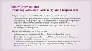 Family Interventions:
Promoting Adolescent Autonomy and Independence
• Calgary Family Assessment Model (CFAM): Families with Adolescents
• “Families frequently respond to an adolescent’s request for increasing autonomy in two
ways: (1) they abruptly define rigid rules and re-create an earlier stage of dependency,
or (2) they establish premature independence,” (Wright & Leahey, 2013).
• This stage also causes parents to reassess their marriage, career, and role caring for
increasingly dependent parents.
• Discuss and validate parental feelings of loss
• Adolescence often leads parents to feel as though they have ‘lost’ control
• Parents feel like there is a sense of emotional ‘distance’ and separation that occurs,
leading to a sense of lost emotional closeness.
• Adolescence are seeking independence and autonomous decision making, which often
leads parents to feel as though they are no longer communicating about daily life,
thoughts, and emotions.
 