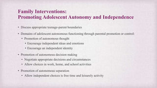 Family Interventions:
Promoting Adolescent Autonomy and Independence
• Discuss appropriate teenage-parent boundaries
• Domains of adolescent autonomous functioning through parental promotion or control:
• Promotion of autonomous thought
• Encourage independent ideas and emotions
• Encourage an independent identity
• Promotion of autonomous decision making
• Negotiate appropriate decisions and circumstances
• Allow choices in work, home, and school activities
• Promotion of autonomous separation
• Allow independent choices is free time and leisurely activity
 