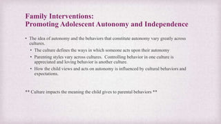 Family Interventions:
Promoting Adolescent Autonomy and Independence
• The idea of autonomy and the behaviors that constitute autonomy vary greatly across
cultures.
• The culture defines the ways in which someone acts upon their autonomy
• Parenting styles vary across cultures. Controlling behavior in one culture is
appreciated and loving behavior is another culture.
• How the child views and acts on autonomy is influenced by cultural behaviors and
expectations.
** Culture impacts the meaning the child gives to parental behaviors **
 