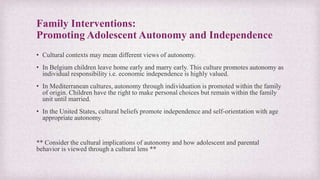 Family Interventions:
Promoting Adolescent Autonomy and Independence
• Cultural contexts may mean different views of autonomy.
• In Belgium children leave home early and marry early. This culture promotes autonomy as
individual responsibility i.e. economic independence is highly valued.
• In Mediterranean cultures, autonomy through individuation is promoted within the family
of origin. Children have the right to make personal choices but remain within the family
unit until married.
• In the United States, cultural beliefs promote independence and self-orientation with age
appropriate autonomy.
** Consider the cultural implications of autonomy and how adolescent and parental
behavior is viewed through a cultural lens **
 
