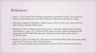 References
• Alter, C. (2014, March 24). 6 things overprotective parents do wrong. Time Magazine.
Retrieved from http://time.com/33438/6-things-overprotective-parents-do-wrong/
• American Academy of Pediatrics, Bright Futures. (2014). Home page. Retrieved from
https://bf.aap.org/Pages/default.aspx
• Bethune, B. (2013). Helping with homework isn’t important, talking about post-high
school plans is. Yahoo News. Retrieved from https://ca.news.yahoo.com/helping-with-
homework-isn%E2%80%99t-important--talking-about-post-high-school-plans-is-
213539281.html
• Burton, N. (2014, November 20). The secret of self-esteem: Where does self-esteem really
come from? Psychology Today. Retrieved from
https://www.psychologytoday.com/blog/hide-and-seek/201411/the-secret-self-esteem
 