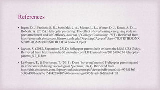 References
• Ingen, D. J, Freiheit, S. R., Steinfeldt, J. A., Moore, L. L., Wimer, D. J., Knutt, A. D. ...
Roberts, A. (2015). Helicopter parenting: The effect of overbearing caregiving style on
peer attachment and self-efficacy. Journal of College Counseling, 18(1). Retrieved from
http://ejournals.ebsco.com.libproxy.unh.edu/Direct.asp?AccessToken=7D3TRTIB3J5NX
NNRV3R3MMRONX0TBOOIT&Show=Object
• Jayson, S. (2012, September 25).Do helicopter parents help or harm the kids? USA Today.
Retrieved from http://usatoday30.usatoday.com/LIFE/usaedition/2012-09-25-Helicopter-
parents_ST_U.htm
• LeMonye, T., & Buchanan, T. (2011). Does ‘hovering’ matter? Helicopter parenting and
its effect on well-being. Sociological Spectrum, 31(4). Retrieved from
http://ehis.ebscohost.com.libproxy.unh.edu/ehost/pdfviewer/pdfviewer?sid=97451363-
3e00-4903-ada7-e154f4238410%40sessionmgr4005&vid=16&hid=4103
 