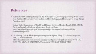 References
• Sydney South Child Psychology. (n.d.). Helicopter vs. free range parenting: What works
best. Retrieved from http://www.sydneychildpsychology.com/Helicopter-vs--Free-Range-
Parenting.html
• United States Department of Health and Human Services, Healthy People 2020. (2014).
Early and middle childhood: Objectives. Retrieved from
http://www.healthypeople.gov/2020/topics-objectives/topic/early-and-middle-
childhood/objectives
• USA Today. (2010). Helicopter parenting can be a good thing. USA Today Magazine,
138(27). Retrieved from
http://ehis.ebscohost.com.libproxy.unh.edu/ehost/pdfviewer/pdfviewer?sid=97451363-
3e00-4903-ada7-e154f4238410%40sessionmgr4005&vid=31&hid=4103
 
