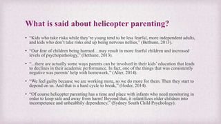 What is said about helicopter parenting?
• “Kids who take risks while they’re young tend to be less fearful, more independent adults,
and kids who don’t take risks end up being nervous nellies,” (Bethune, 2013).
• “Our fear of children being harmed…may result in more fearful children and increased
levels of psychopathology,” (Bethune, 2013).
• “...there are actually some ways parents can be involved in their kids’ education that leads
to declines in their academic performance. In fact, one of the things that was consistently
negative was parents’ help with homework,” (Alter, 2014).
• “We feel guilty because we are working more, so we do more for them. Then they start to
depend on us. And that is a hard cycle to break,” (Hoder, 2014).
• “Of course helicopter parenting has a time and place with infants who need monitoring in
order to keep safe and away from harm! Beyond that, it infantilizes older children into
incompetence and unhealthily dependency,” (Sydney South Child Psychology).
 