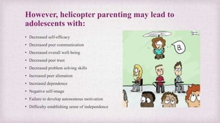 However, helicopter parenting may lead to
adolescents with:
• Decreased self-efficacy
• Decreased peer communication
• Decreased overall well-being
• Decreased peer trust
• Decreased problem solving skills
• Increased peer alienation
• Increased dependence
• Negative self-image
• Failure to develop autonomous motivation
• Difficulty establishing sense of independence
 