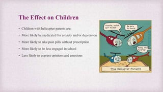 The Effect on Children
• Children with helicopter parents are:
• More likely be medicated for anxiety and/or depression
• More likely to take pain pills without prescription
• More likely to be less engaged in school
• Less likely to express opinions and emotions
 